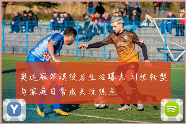 奥运冠军退役后生活曝光 训练转型与家庭日常成关注焦点