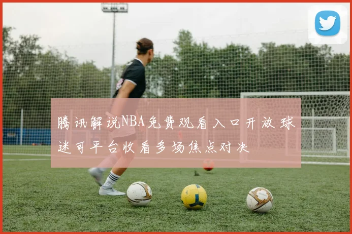 腾讯解说NBA免费观看入口开放 球迷可平台收看多场焦点对决