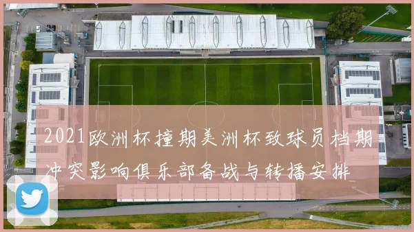 2021欧洲杯撞期美洲杯致球员档期冲突影响俱乐部备战与转播安排
