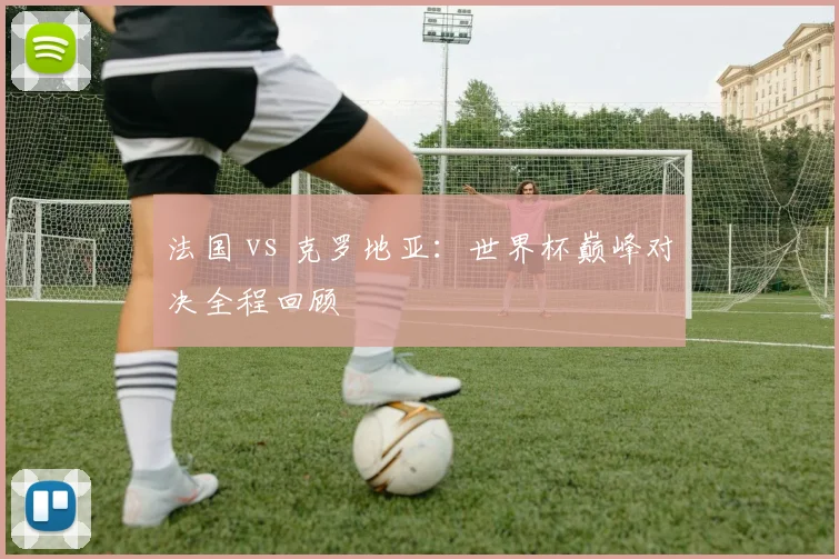 法国 vs 克罗地亚:世界杯巅峰对决全程回顾