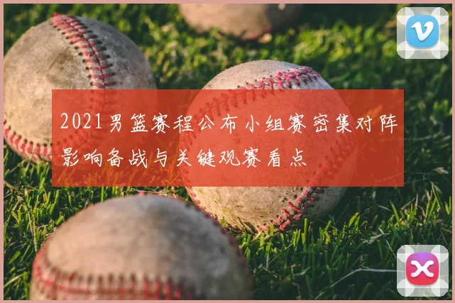 2021男篮赛程公布小组赛密集对阵影响备战与关键观赛看点