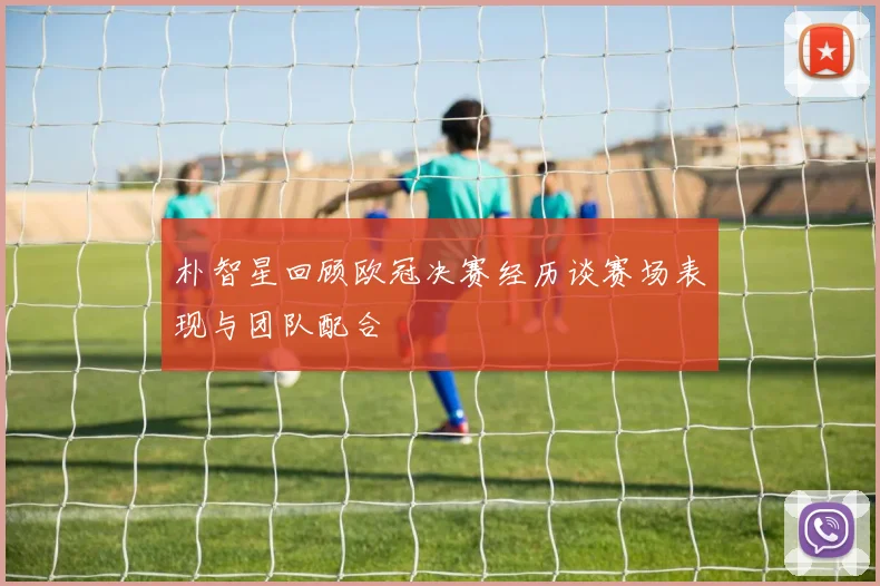 朴智星回顾欧冠决赛经历谈赛场表现与团队配合