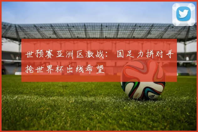 世预赛亚洲区激战:国足力拼对手抢世界杯出线希望