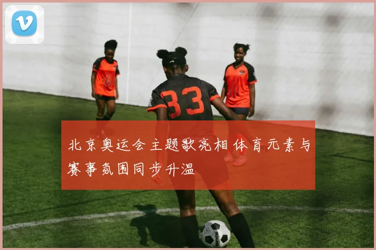 北京奥运会主题歌亮相 体育元素与赛事氛围同步升温