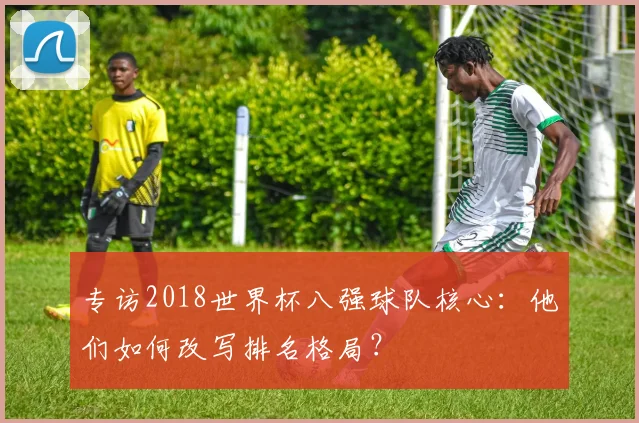 专访2018世界杯八强球队核心：他们如何改写排名格局？