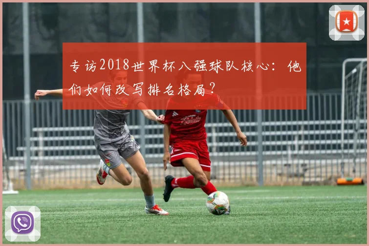 专访2018世界杯八强球队核心：他们如何改写排名格局？