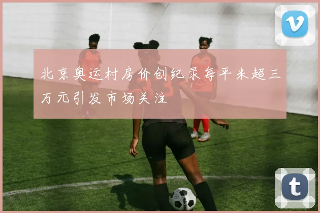 北京奥运村房价创纪录每平米超三万元引发市场关注
