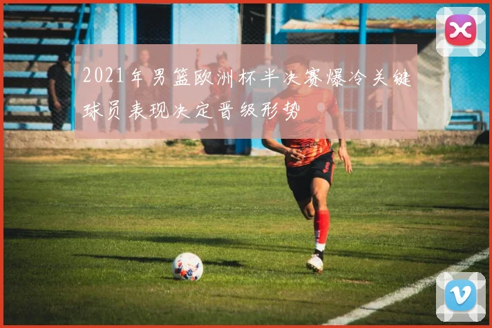 2021年男篮欧洲杯半决赛爆冷关键球员表现决定晋级形势