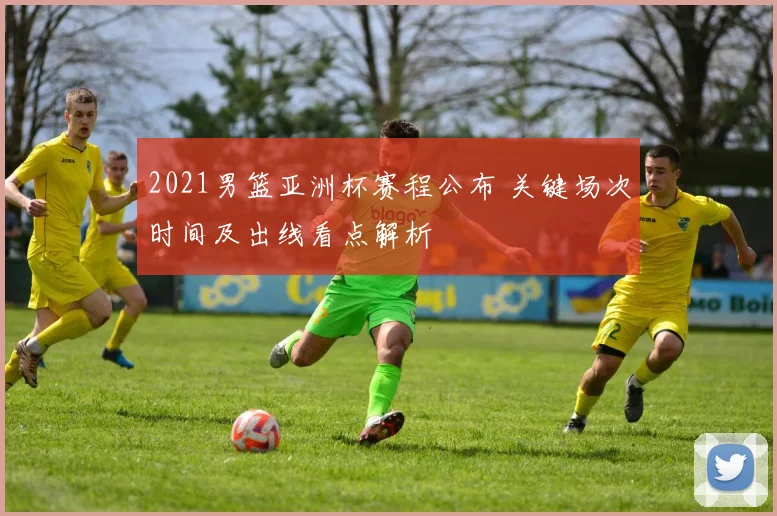 2021男篮亚洲杯赛程公布 关键场次时间及出线看点解析