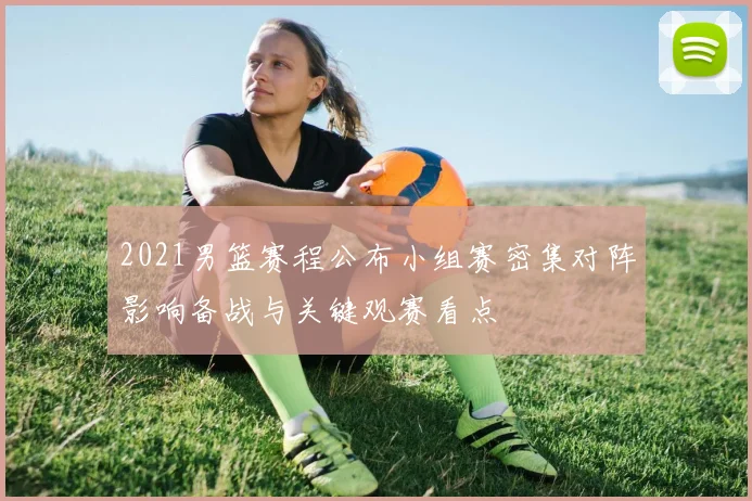 2021男篮赛程公布小组赛密集对阵影响备战与关键观赛看点