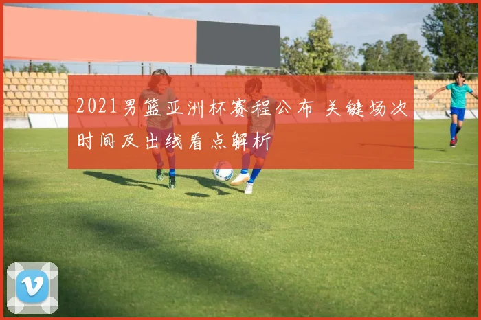 2021男篮亚洲杯赛程公布 关键场次时间及出线看点解析