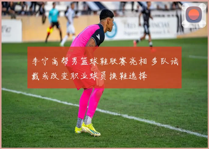李宁高帮男篮球鞋联赛亮相 多队试戴或改变职业球员换鞋选择