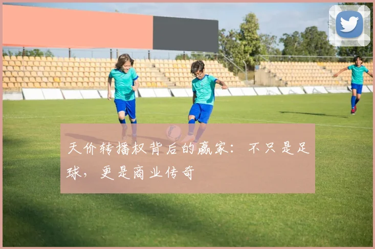 天价转播权背后的赢家:不只是足球,更是商业传奇
