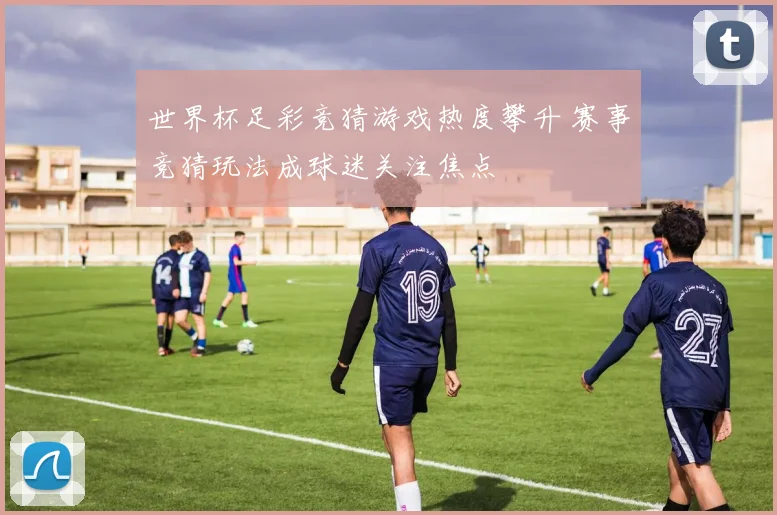 世界杯足彩竞猜游戏热度攀升 赛事竞猜玩法成球迷关注焦点