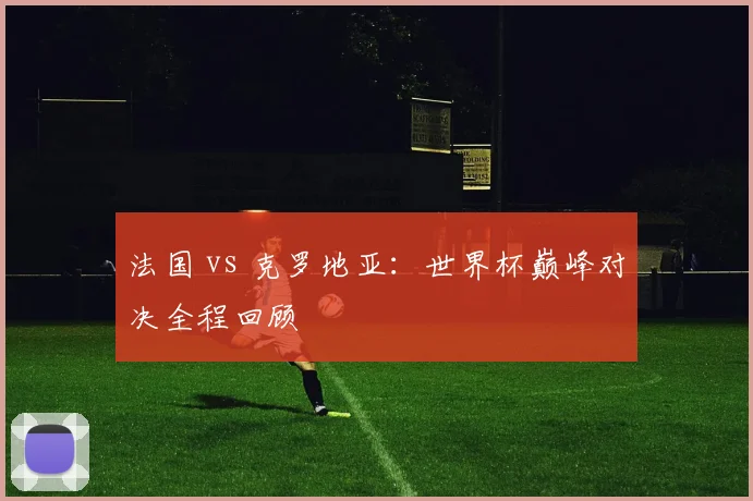 法国 vs 克罗地亚：世界杯巅峰对决全程回顾