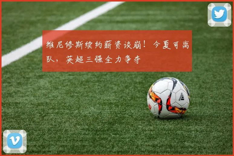 维尼修斯续约薪资谈崩!今夏可离队,英超三强全力争夺