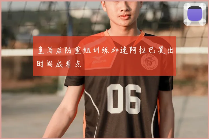皇马后防重组训练加速阿拉巴复出时间成看点