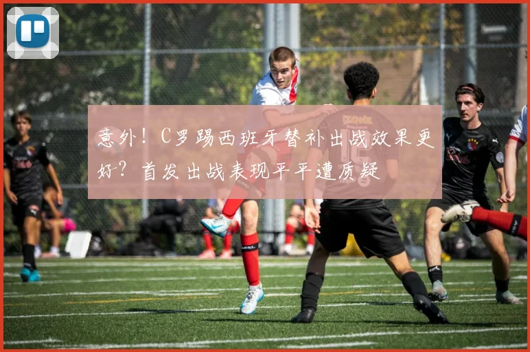 意外！C罗踢西班牙替补出战效果更好？首发出战表现平平遭质疑