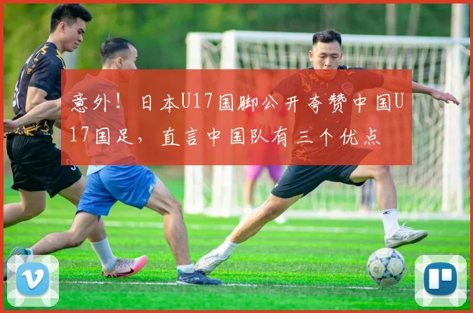 意外！日本U17国脚公开夸赞中国U17国足，直言中国队有三个优点
