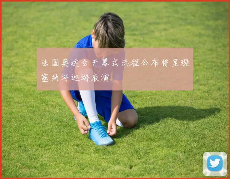 法国奥运会开幕式流程公布将呈现塞纳河巡游表演