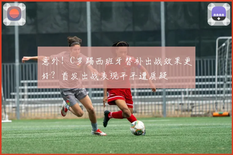 意外！C罗踢西班牙替补出战效果更好？首发出战表现平平遭质疑