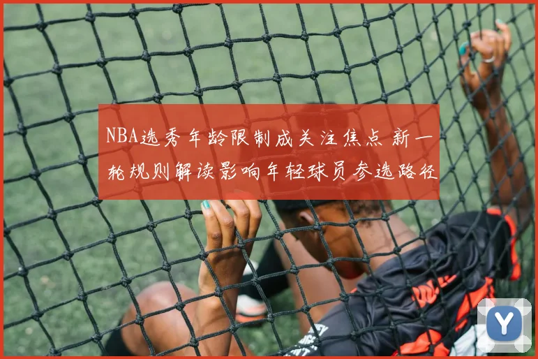 NBA选秀年龄限制成关注焦点 新一轮规则解读影响年轻球员参选路径