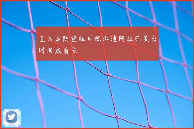 皇马后防重组训练加速阿拉巴复出时间成看点