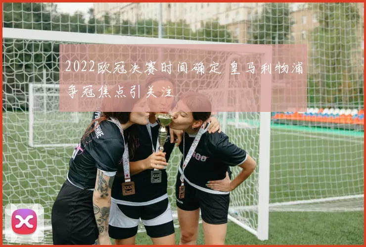 2022欧冠决赛时间确定 皇马利物浦争冠焦点引关注