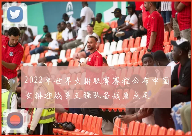 2022年世界女排联赛赛程公布中国女排迎战多支强队备战看点足