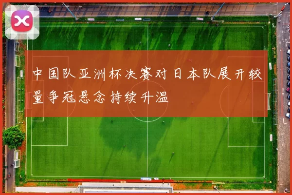 中国队亚洲杯决赛对日本队展开较量争冠悬念持续升温