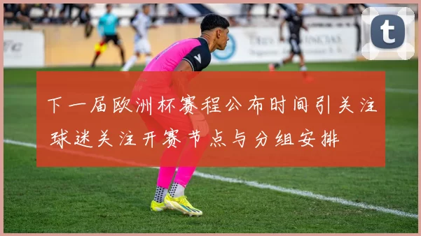 下一届欧洲杯赛程公布时间引关注 球迷关注开赛节点与分组安排