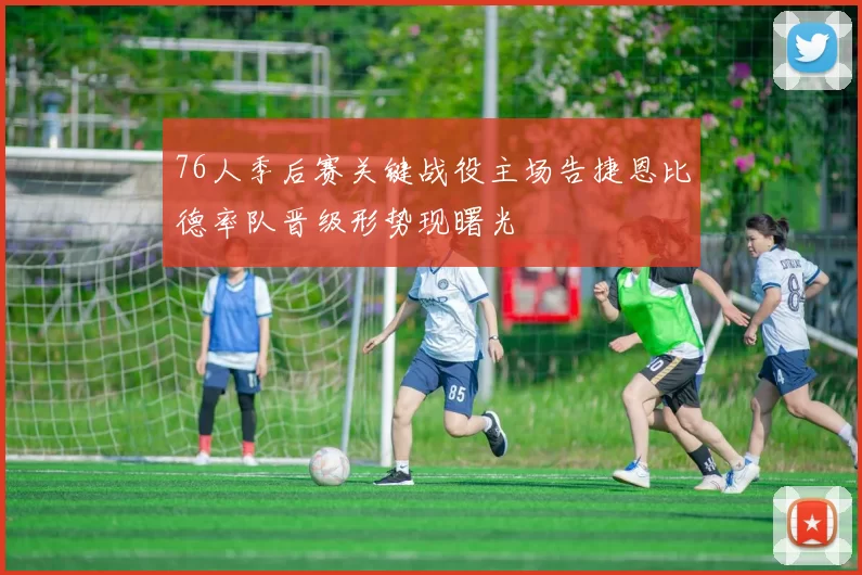 76人季后赛关键战役主场告捷恩比德率队晋级形势现曙光