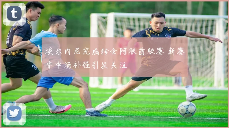 埃尔内尼完成转会阿联酋联赛 新赛季中场补强引发关注