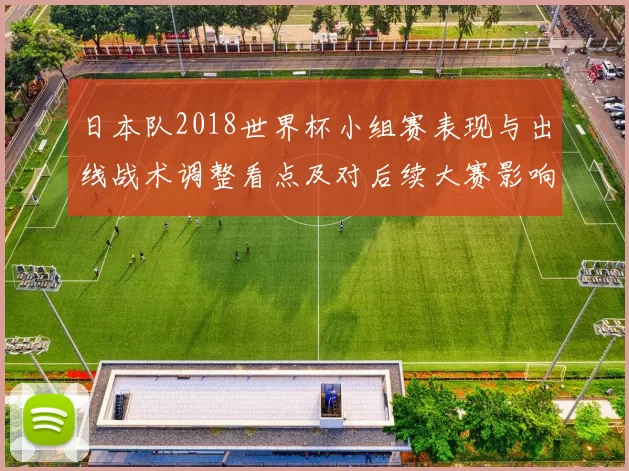 日本队2018世界杯小组赛表现与出线战术调整看点及对后续大赛影响