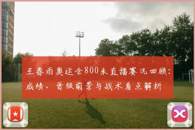 王春雨奥运会800米直播赛况回顾：成绩、晋级前景与战术看点解析
