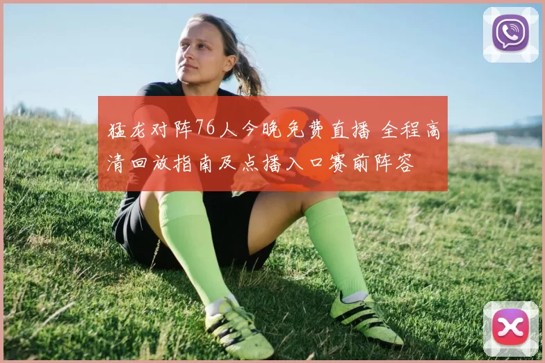 猛龙对阵76人今晚免费直播 全程高清回放指南及点播入口赛前阵容