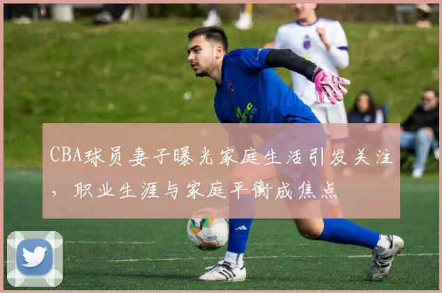 CBA球员妻子曝光家庭生活引发关注，职业生涯与家庭平衡成焦点