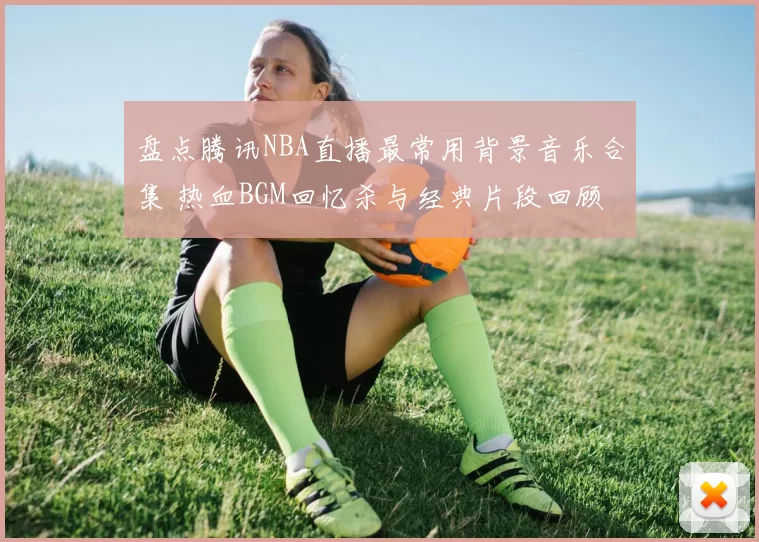 盘点腾讯NBA直播最常用背景音乐合集 热血BGM回忆杀与经典片段回顾