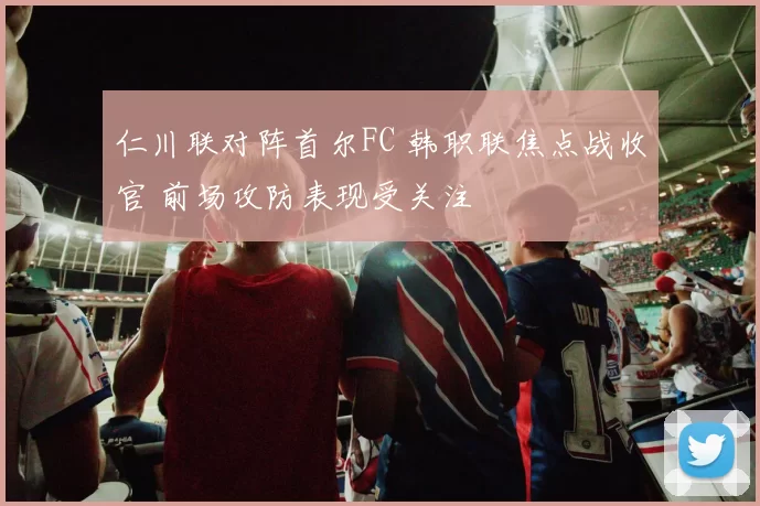 仁川联对阵首尔FC 韩职联焦点战收官 前场攻防表现受关注