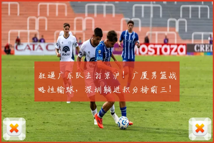 狂逼广东队去打京沪！广厦男篮战略性输球，深圳躺进积分榜前三！_比赛_山东_北京