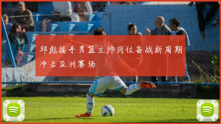 邱彪接手男篮主帅岗位备战新周期冲击亚洲赛场