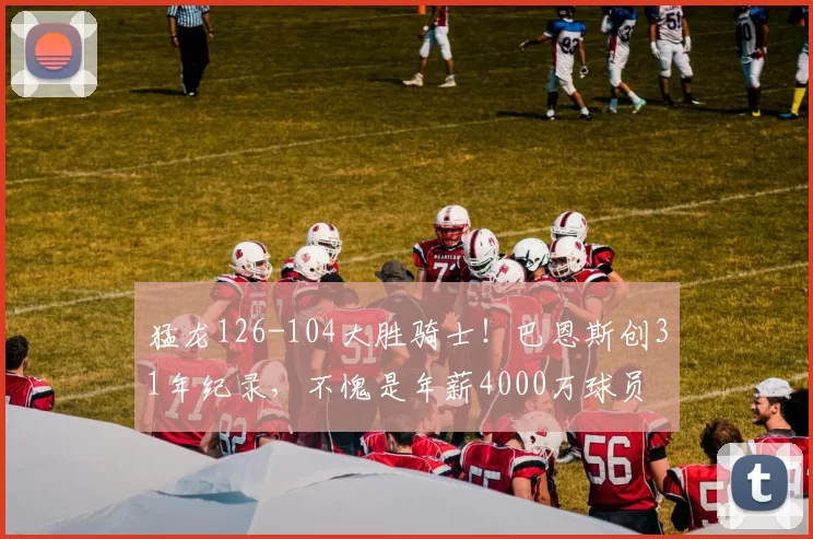 猛龙126-104大胜骑士！巴恩斯创31年纪录，不愧是年薪4000万球员