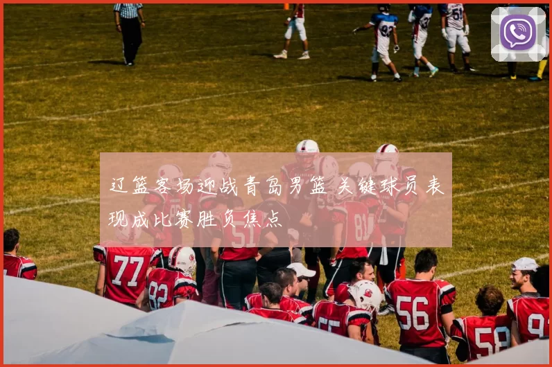 辽篮客场迎战青岛男篮 关键球员表现成比赛胜负焦点