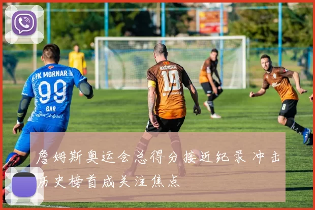 詹姆斯奥运会总得分接近纪录 冲击历史榜首成关注焦点