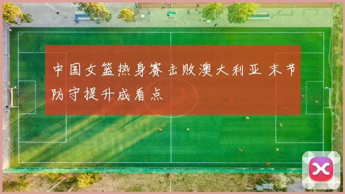 中国女篮热身赛击败澳大利亚 末节防守提升成看点