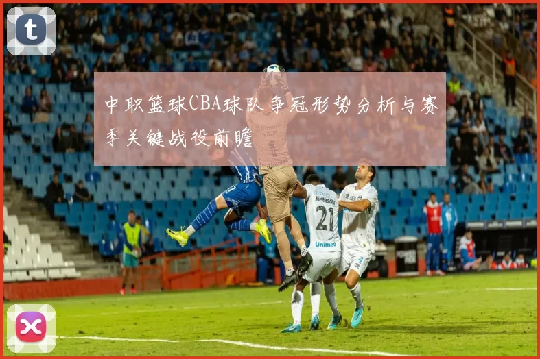 中职篮球CBA球队争冠形势分析与赛季关键战役前瞻