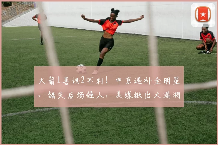 火箭1喜讯2不利！申京递补全明星，错失后场强人，美媒揪出大漏洞