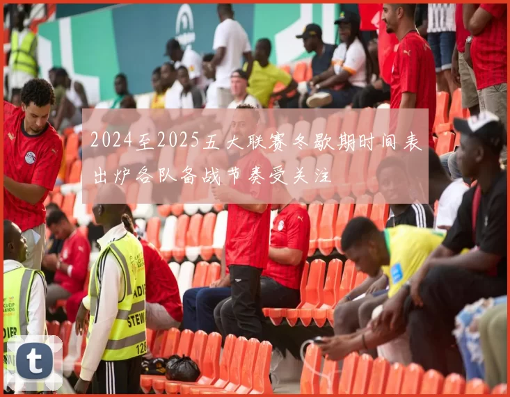 2024至2025五大联赛冬歇期时间表出炉各队备战节奏受关注