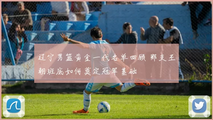 辽宁男篮黄金一代名单回顾 那支王朝班底如何奠定冠军基础