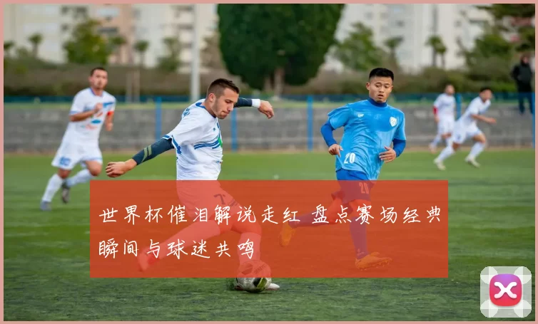 世界杯催泪解说走红 盘点赛场经典瞬间与球迷共鸣